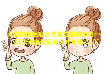 大连烧伤疤痕治疗首选医院价格一览(大连烧伤疤痕治疗首选 🐎 医院价格一览表图片)